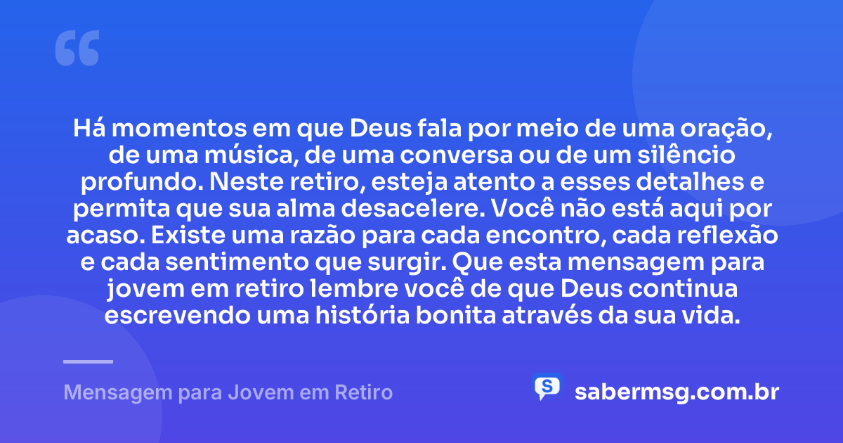 Há momentos em que Deus fala por meio de uma oração, de uma música, de uma conversa ou de um silêncio profundo. Neste retiro, esteja atento a esses detalhes e permita que sua alma desacelere. Você não está aqui por acaso. Existe uma razão para cada encontro, cada reflexão e cada sentimento que surgir. Que esta mensagem para jovem em retiro lembre você de que Deus continua escrevendo uma história bonita através da sua vida. — Mensagem para Jovem em Retiro