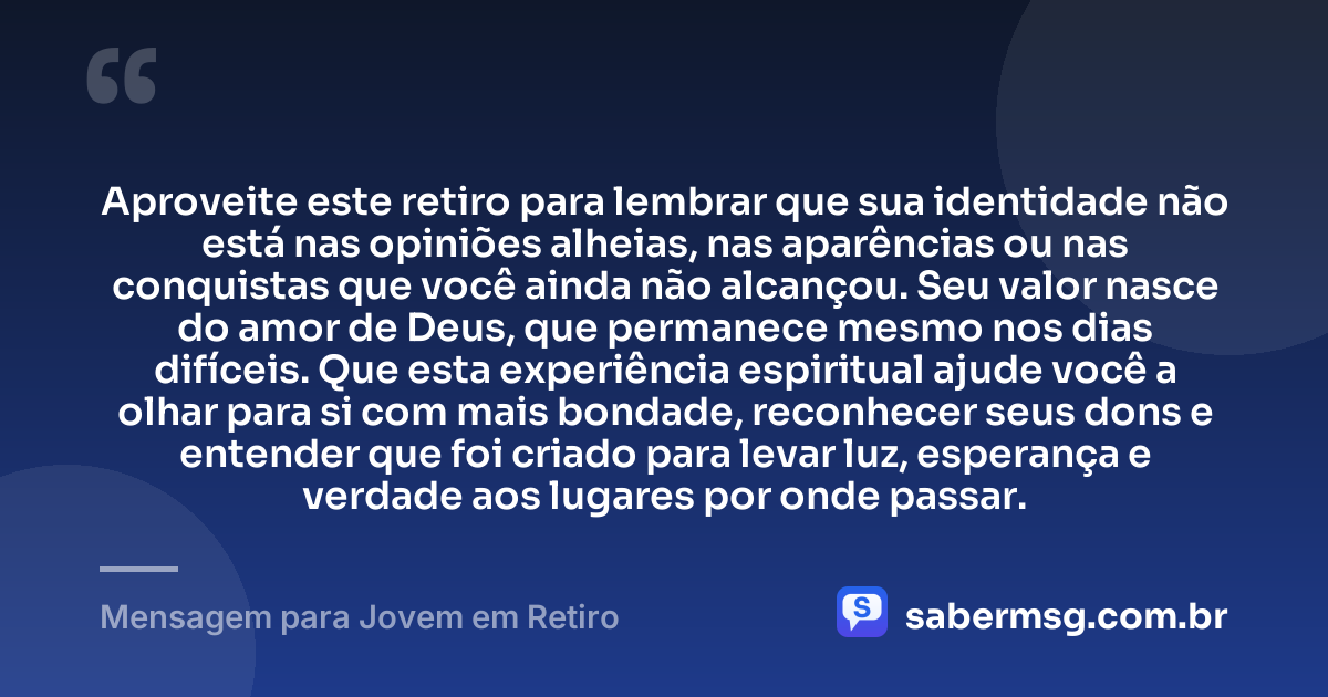 Aproveite este retiro para lembrar que sua identidade não está nas opiniões alheias, nas aparências ou nas conquistas que você ainda não alcançou. Seu valor nasce do amor de Deus, que permanece mesmo nos dias difíceis. Que esta experiência espiritual ajude você a olhar para si com mais bondade, reconhecer seus dons e entender que foi criado para levar luz, esperança e verdade aos lugares por onde passar. — Mensagem para Jovem em Retiro