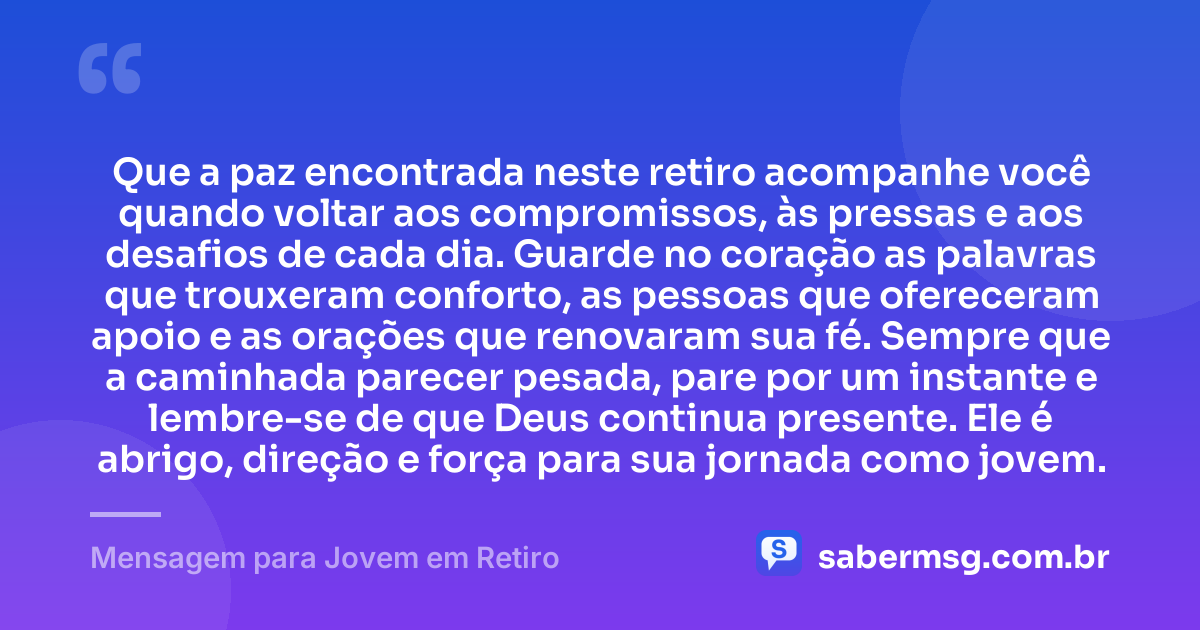 Que a paz encontrada neste retiro acompanhe você quando voltar aos compromissos, às pressas e aos desafios de cada dia. Guarde no coração as palavras que trouxeram conforto, as pessoas que ofereceram apoio e as orações que renovaram sua fé. Sempre que a caminhada parecer pesada, pare por um instante e lembre-se de que Deus continua presente. Ele é abrigo, direção e força para sua jornada como jovem. — Mensagem para Jovem em Retiro