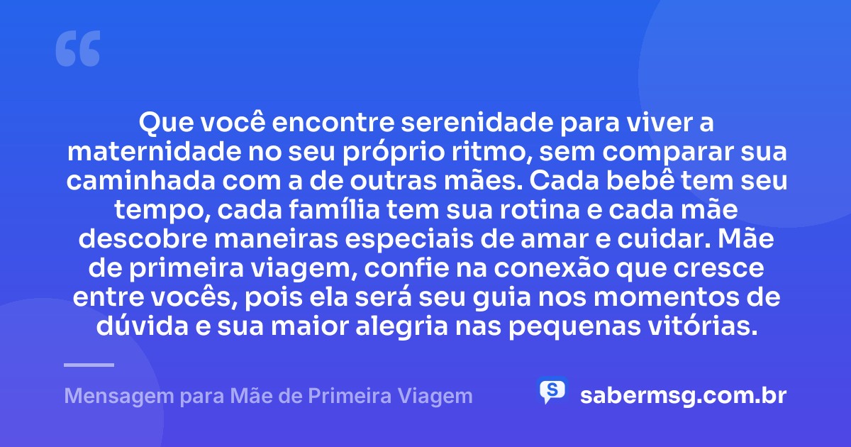 Que você encontre serenidade para viver a maternidade no seu próprio ritmo, sem comparar sua caminhada com a de outras mães. Cada bebê tem seu tempo, cada família tem sua rotina e cada mãe descobre maneiras especiais de amar e cuidar. Mãe de primeira viagem, confie na conexão que cresce entre vocês, pois ela será seu guia nos momentos de dúvida e sua maior alegria nas pequenas vitórias. — Mensagem para Mãe de Primeira Viagem