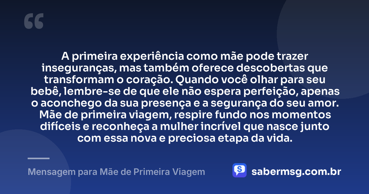 A primeira experiência como mãe pode trazer inseguranças, mas também oferece descobertas que transformam o coração. Quando você olhar para seu bebê, lembre-se de que ele não espera perfeição, apenas o aconchego da sua presença e a segurança do seu amor. Mãe de primeira viagem, respire fundo nos momentos difíceis e reconheça a mulher incrível que nasce junto com essa nova e preciosa etapa da vida. — Mensagem para Mãe de Primeira Viagem