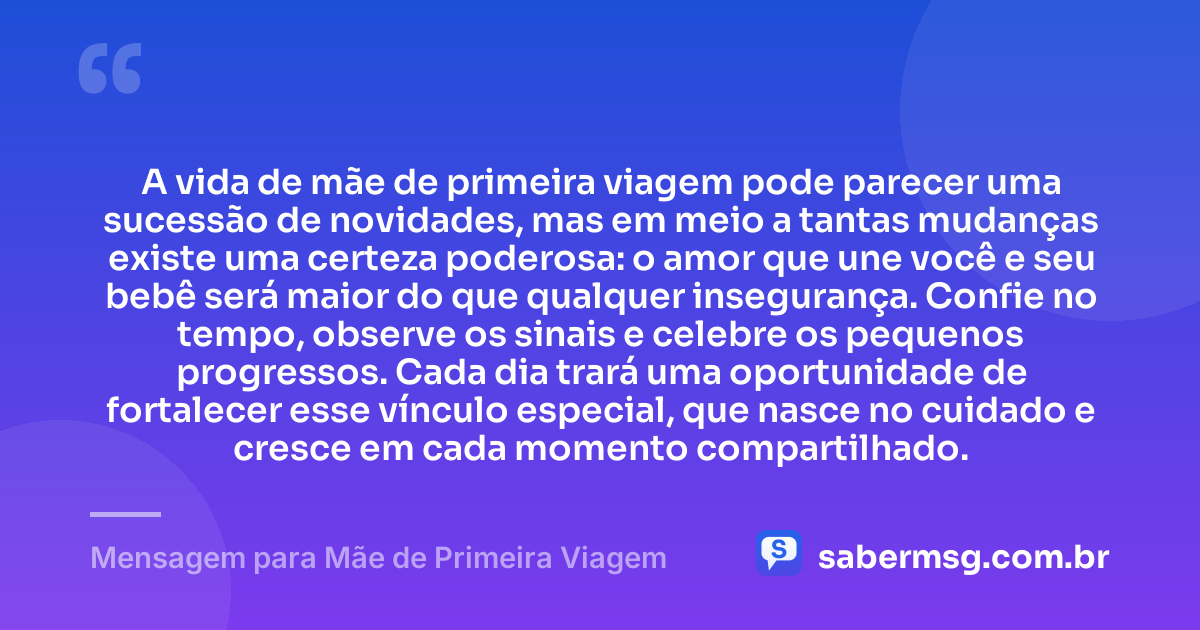 A vida de mãe de primeira viagem pode parecer uma sucessão de novidades, mas em meio a tantas mudanças existe uma certeza poderosa: o amor que une você e seu bebê será maior do que qualquer insegurança. Confie no tempo, observe os sinais e celebre os pequenos progressos. Cada dia trará uma oportunidade de fortalecer esse vínculo especial, que nasce no cuidado e cresce em cada momento compartilhado. — Mensagem para Mãe de Primeira Viagem