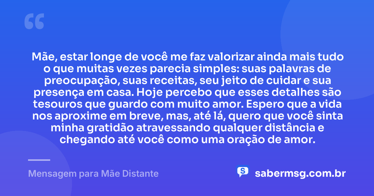 Mãe, estar longe de você me faz valorizar ainda mais tudo o que muitas vezes parecia simples: suas palavras de preocupação, suas receitas, seu jeito de cuidar e sua presença em casa. Hoje percebo que esses detalhes são tesouros que guardo com muito amor. Espero que a vida nos aproxime em breve, mas, até lá, quero que você sinta minha gratidão atravessando qualquer distância e chegando até você como uma oração de amor. — Mensagem para Mãe Distante