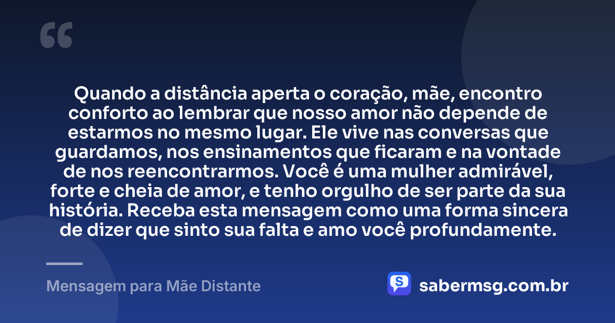 Quando a distância aperta o coração, mãe, encontro conforto ao lembrar que nosso amor não depende de estarmos no mesmo lugar. Ele vive nas conversas que guardamos, nos ensinamentos que ficaram e na vontade de nos reencontrarmos. Você é uma mulher admirável, forte e cheia de amor, e tenho orgulho de ser parte da sua história. Receba esta mensagem como uma forma sincera de dizer que sinto sua falta e amo você profundamente. — Mensagem para Mãe Distante