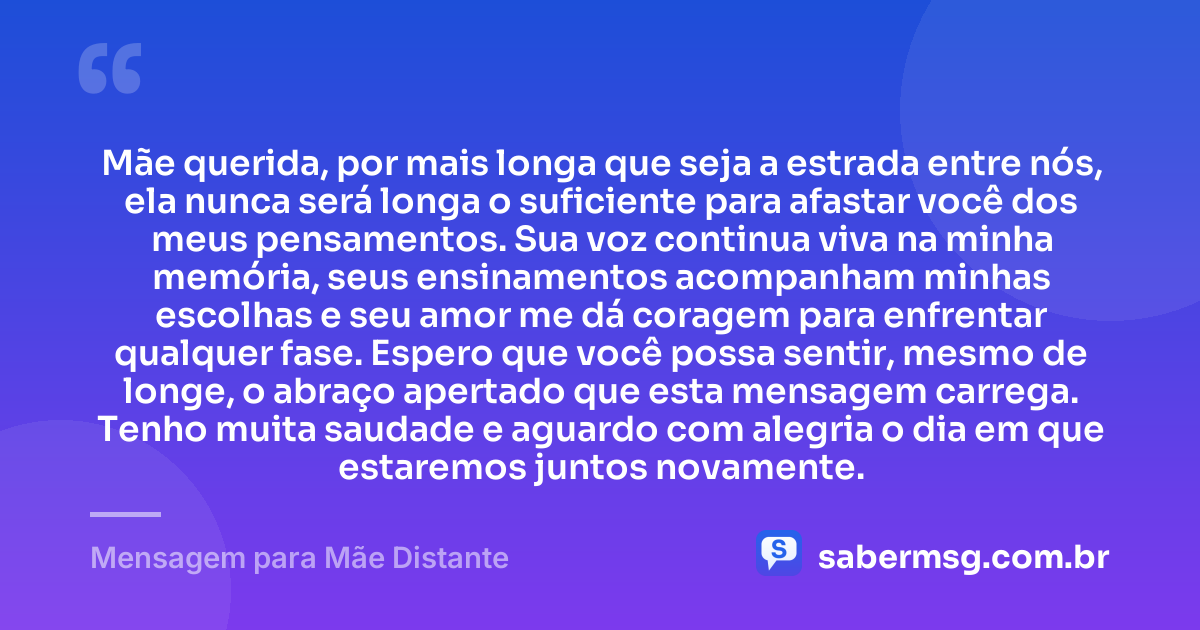 Mãe querida, por mais longa que seja a estrada entre nós, ela nunca será longa o suficiente para afastar você dos meus pensamentos. Sua voz continua viva na minha memória, seus ensinamentos acompanham minhas escolhas e seu amor me dá coragem para enfrentar qualquer fase. Espero que você possa sentir, mesmo de longe, o abraço apertado que esta mensagem carrega. Tenho muita saudade e aguardo com alegria o dia em que estaremos juntos novamente. — Mensagem para Mãe Distante