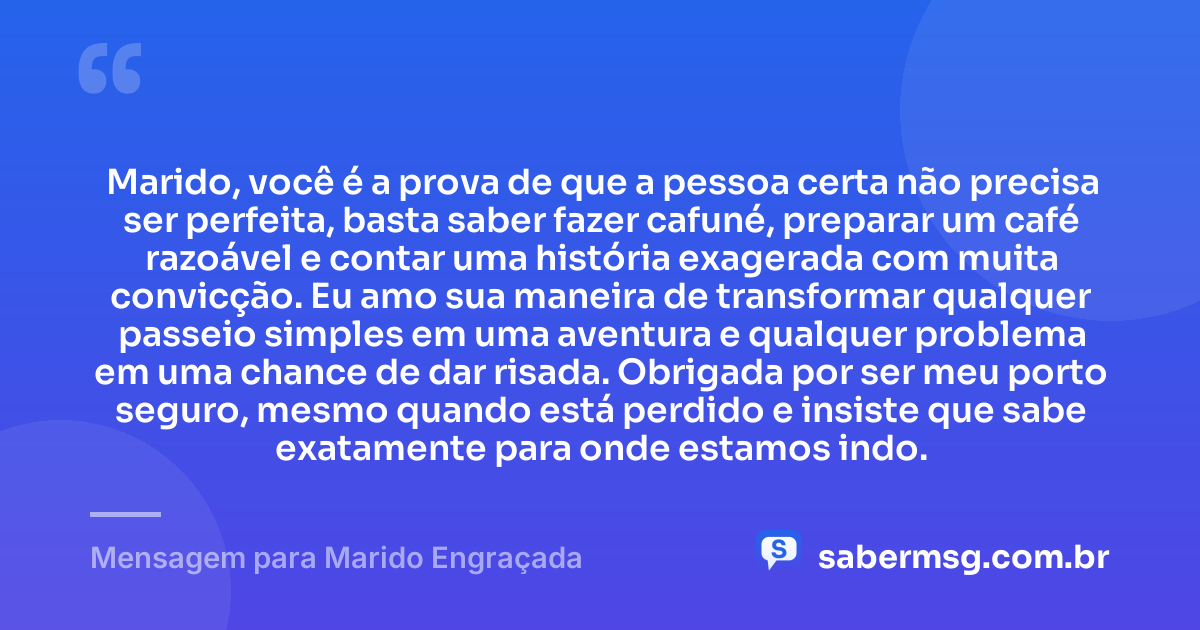 Marido, você é a prova de que a pessoa certa não precisa ser perfeita, basta saber fazer cafuné, preparar um café razoável e contar uma história exagerada com muita convicção. Eu amo sua maneira de transformar qualquer passeio simples em uma aventura e qualquer problema em uma chance de dar risada. Obrigada por ser meu porto seguro, mesmo quando está perdido e insiste que sabe exatamente para onde estamos indo. — Mensagem para Marido Engraçada