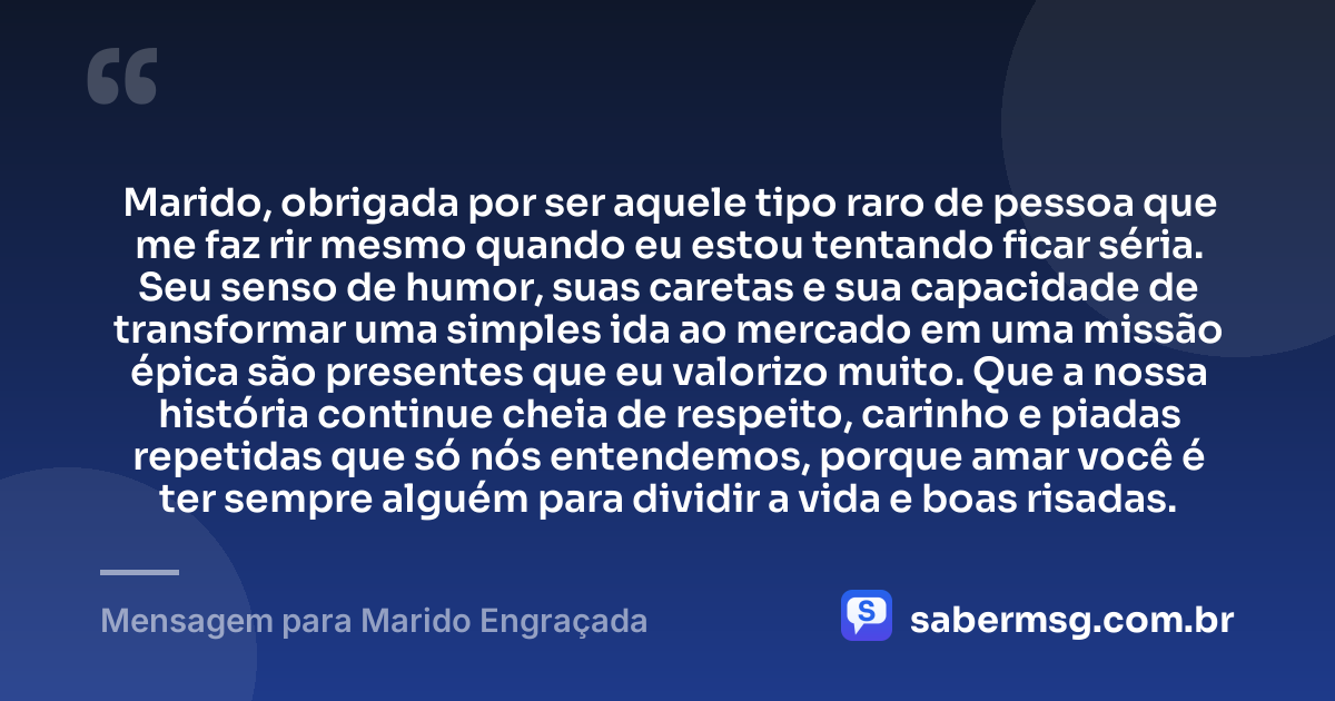 Marido, obrigada por ser aquele tipo raro de pessoa que me faz rir mesmo quando eu estou tentando ficar séria. Seu senso de humor, suas caretas e sua capacidade de transformar uma simples ida ao mercado em uma missão épica são presentes que eu valorizo muito. Que a nossa história continue cheia de respeito, carinho e piadas repetidas que só nós entendemos, porque amar você é ter sempre alguém para dividir a vida e boas risadas. — Mensagem para Marido Engraçada