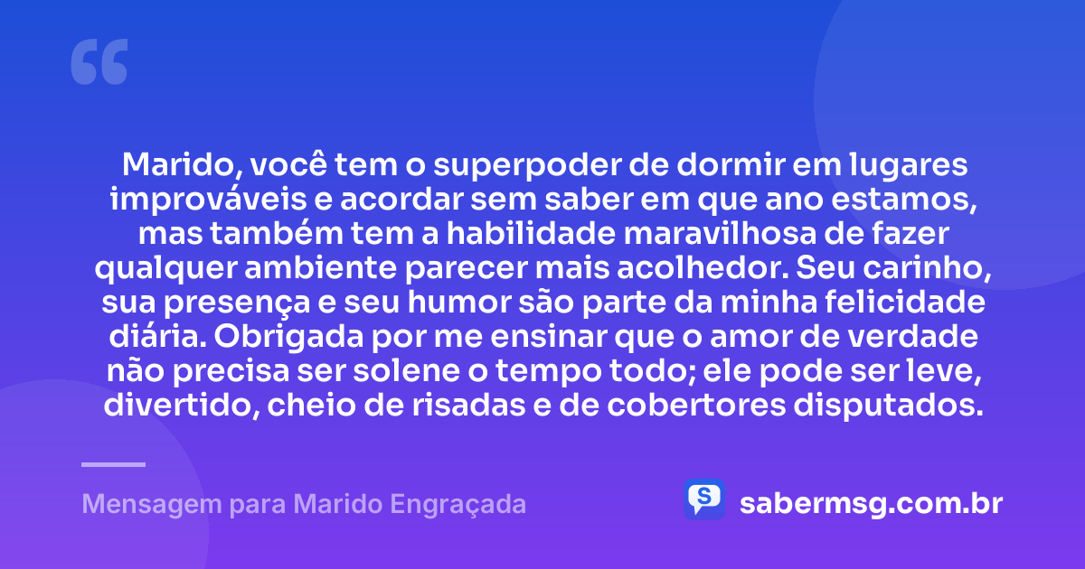 Marido, você tem o superpoder de dormir em lugares improváveis e acordar sem saber em que ano estamos, mas também tem a habilidade maravilhosa de fazer qualquer ambiente parecer mais acolhedor. Seu carinho, sua presença e seu humor são parte da minha felicidade diária. Obrigada por me ensinar que o amor de verdade não precisa ser solene o tempo todo; ele pode ser leve, divertido, cheio de risadas e de cobertores disputados. — Mensagem para Marido Engraçada
