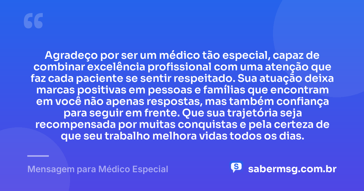 Agradeço por ser um médico tão especial, capaz de combinar excelência profissional com uma atenção que faz cada paciente se sentir respeitado. Sua atuação deixa marcas positivas em pessoas e famílias que encontram em você não apenas respostas, mas também confiança para seguir em frente. Que sua trajetória seja recompensada por muitas conquistas e pela certeza de que seu trabalho melhora vidas todos os dias. — Mensagem para Médico Especial