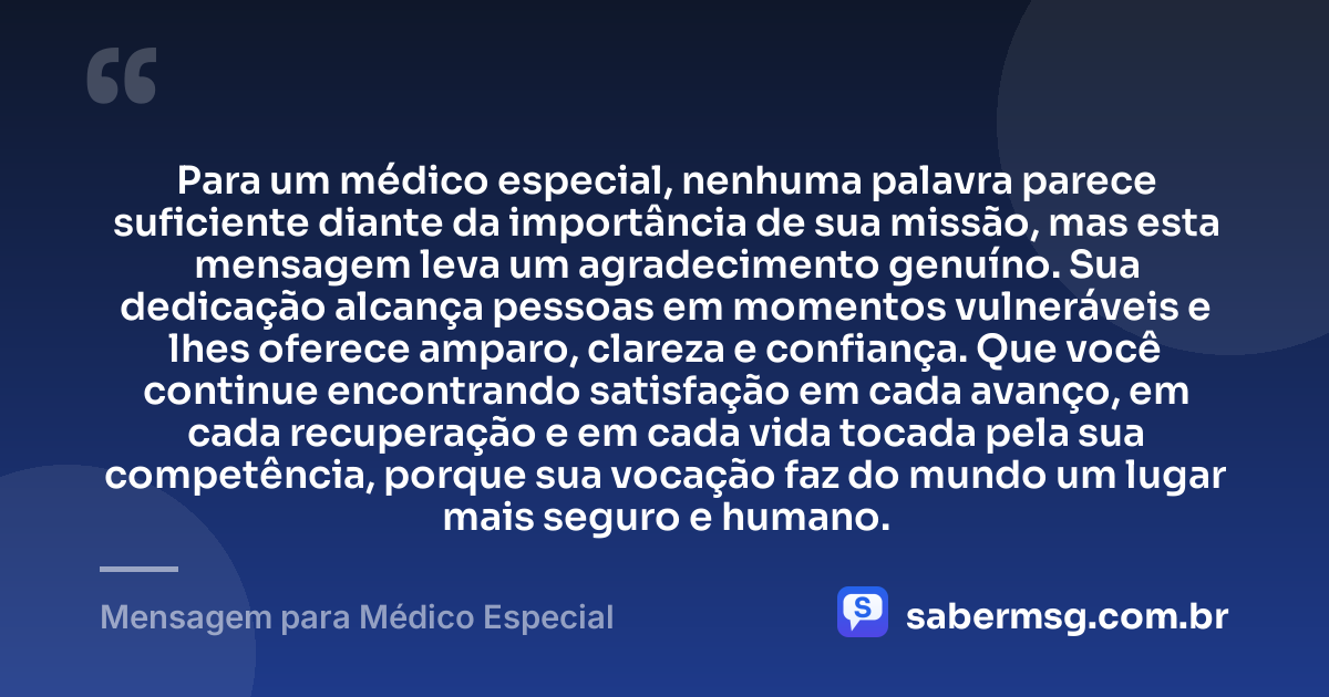 Para um médico especial, nenhuma palavra parece suficiente diante da importância de sua missão, mas esta mensagem leva um agradecimento genuíno. Sua dedicação alcança pessoas em momentos vulneráveis e lhes oferece amparo, clareza e confiança. Que você continue encontrando satisfação em cada avanço, em cada recuperação e em cada vida tocada pela sua competência, porque sua vocação faz do mundo um lugar mais seguro e humano. — Mensagem para Médico Especial