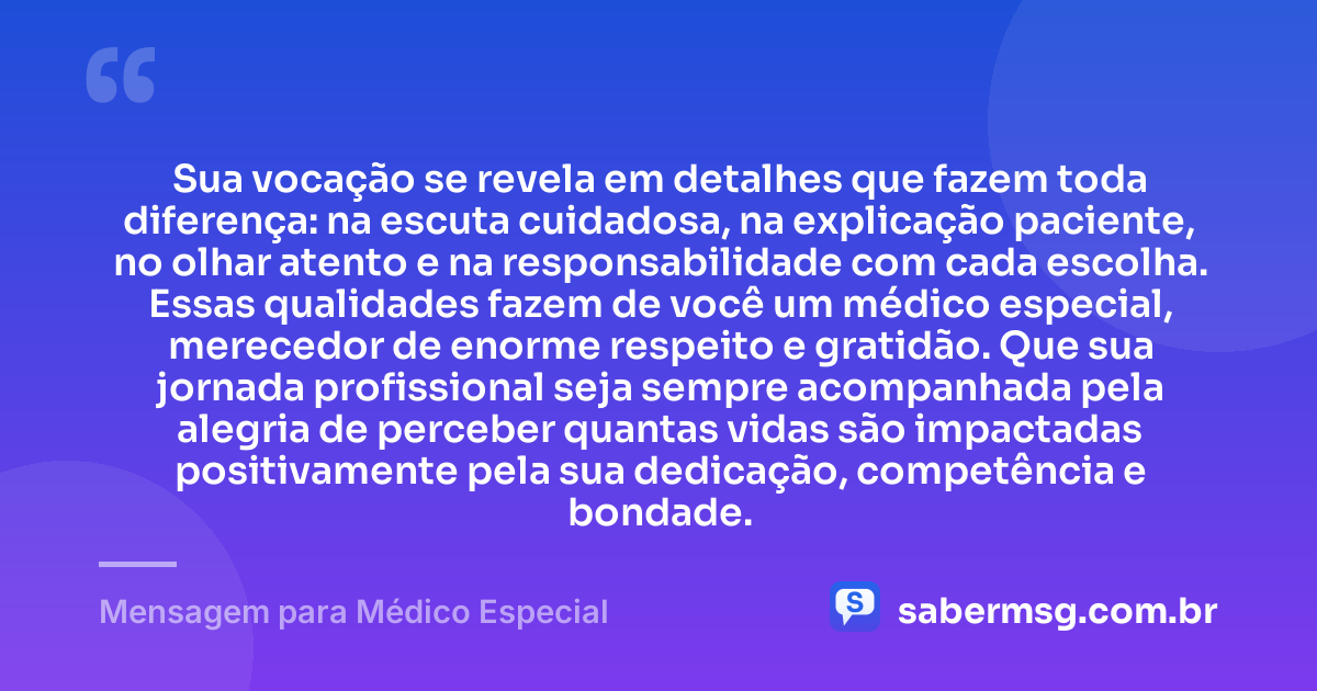 Sua vocação se revela em detalhes que fazem toda diferença: na escuta cuidadosa, na explicação paciente, no olhar atento e na responsabilidade com cada escolha. Essas qualidades fazem de você um médico especial, merecedor de enorme respeito e gratidão. Que sua jornada profissional seja sempre acompanhada pela alegria de perceber quantas vidas são impactadas positivamente pela sua dedicação, competência e bondade. — Mensagem para Médico Especial