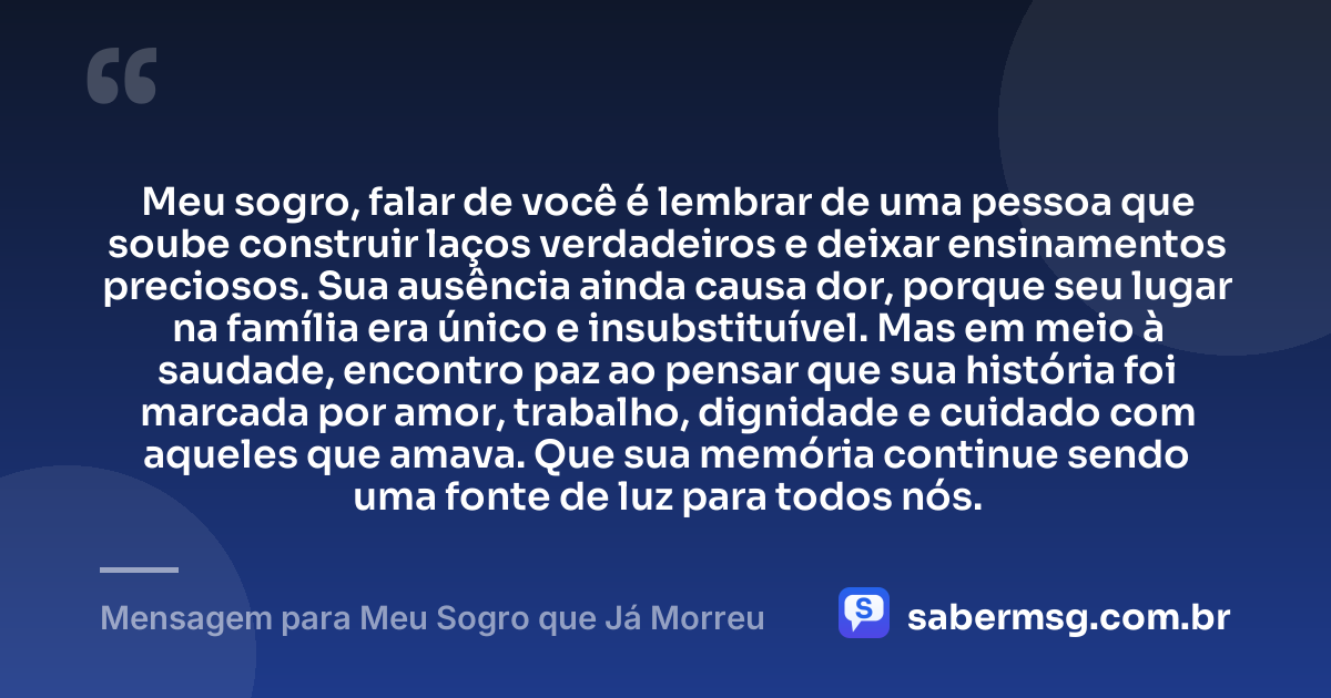 Meu sogro, falar de você é lembrar de uma pessoa que soube construir laços verdadeiros e deixar ensinamentos preciosos. Sua ausência ainda causa dor, porque seu lugar na família era único e insubstituível. Mas em meio à saudade, encontro paz ao pensar que sua história foi marcada por amor, trabalho, dignidade e cuidado com aqueles que amava. Que sua memória continue sendo uma fonte de luz para todos nós. — Mensagem para Meu Sogro que Já Morreu