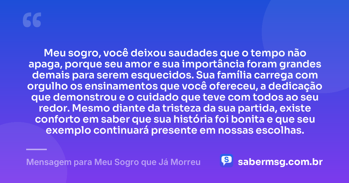 Meu sogro, você deixou saudades que o tempo não apaga, porque seu amor e sua importância foram grandes demais para serem esquecidos. Sua família carrega com orgulho os ensinamentos que você ofereceu, a dedicação que demonstrou e o cuidado que teve com todos ao seu redor. Mesmo diante da tristeza da sua partida, existe conforto em saber que sua história foi bonita e que seu exemplo continuará presente em nossas escolhas. — Mensagem para Meu Sogro que Já Morreu