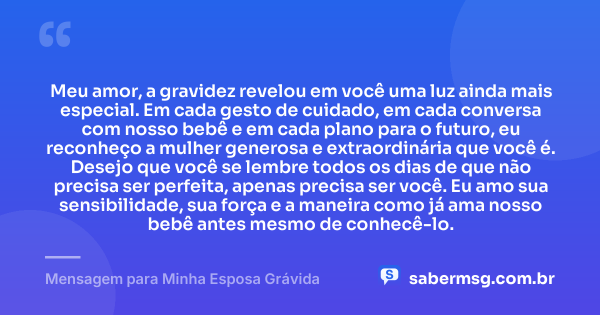 Meu amor, a gravidez revelou em você uma luz ainda mais especial. Em cada gesto de cuidado, em cada conversa com nosso bebê e em cada plano para o futuro, eu reconheço a mulher generosa e extraordinária que você é. Desejo que você se lembre todos os dias de que não precisa ser perfeita, apenas precisa ser você. Eu amo sua sensibilidade, sua força e a maneira como já ama nosso bebê antes mesmo de conhecê-lo. — Mensagem para Minha Esposa Grávida