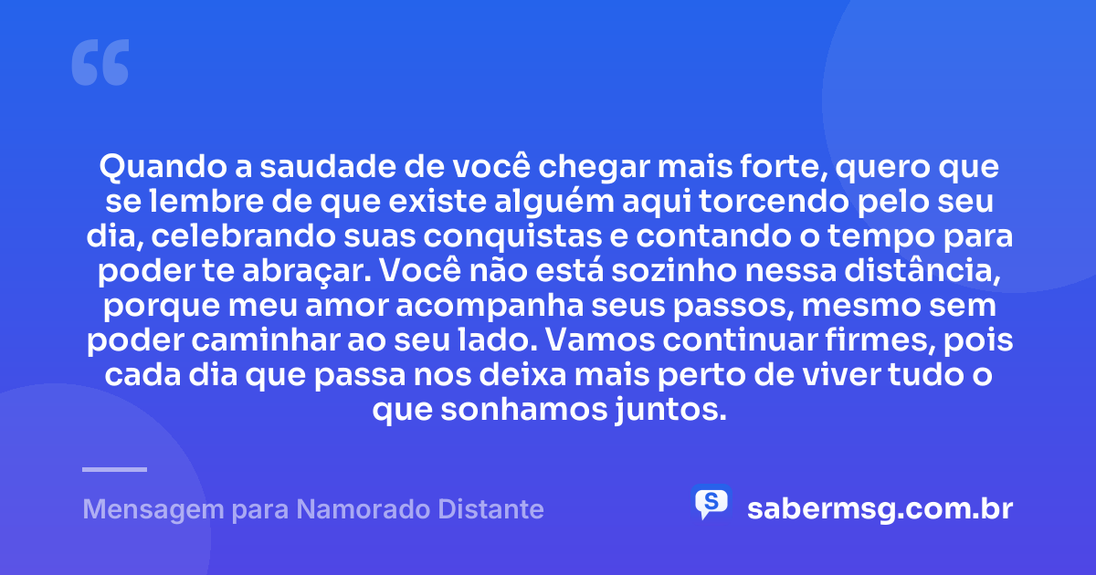 Quando a saudade de você chegar mais forte, quero que se lembre de que existe alguém aqui torcendo pelo seu dia, celebrando suas conquistas e contando o tempo para poder te abraçar. Você não está sozinho nessa distância, porque meu amor acompanha seus passos, mesmo sem poder caminhar ao seu lado. Vamos continuar firmes, pois cada dia que passa nos deixa mais perto de viver tudo o que sonhamos juntos. — Mensagem para Namorado Distante