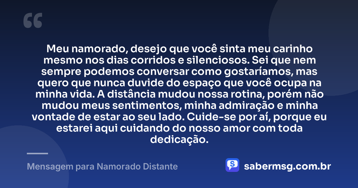 Meu namorado, desejo que você sinta meu carinho mesmo nos dias corridos e silenciosos. Sei que nem sempre podemos conversar como gostaríamos, mas quero que nunca duvide do espaço que você ocupa na minha vida. A distância mudou nossa rotina, porém não mudou meus sentimentos, minha admiração e minha vontade de estar ao seu lado. Cuide-se por aí, porque eu estarei aqui cuidando do nosso amor com toda dedicação. — Mensagem para Namorado Distante
