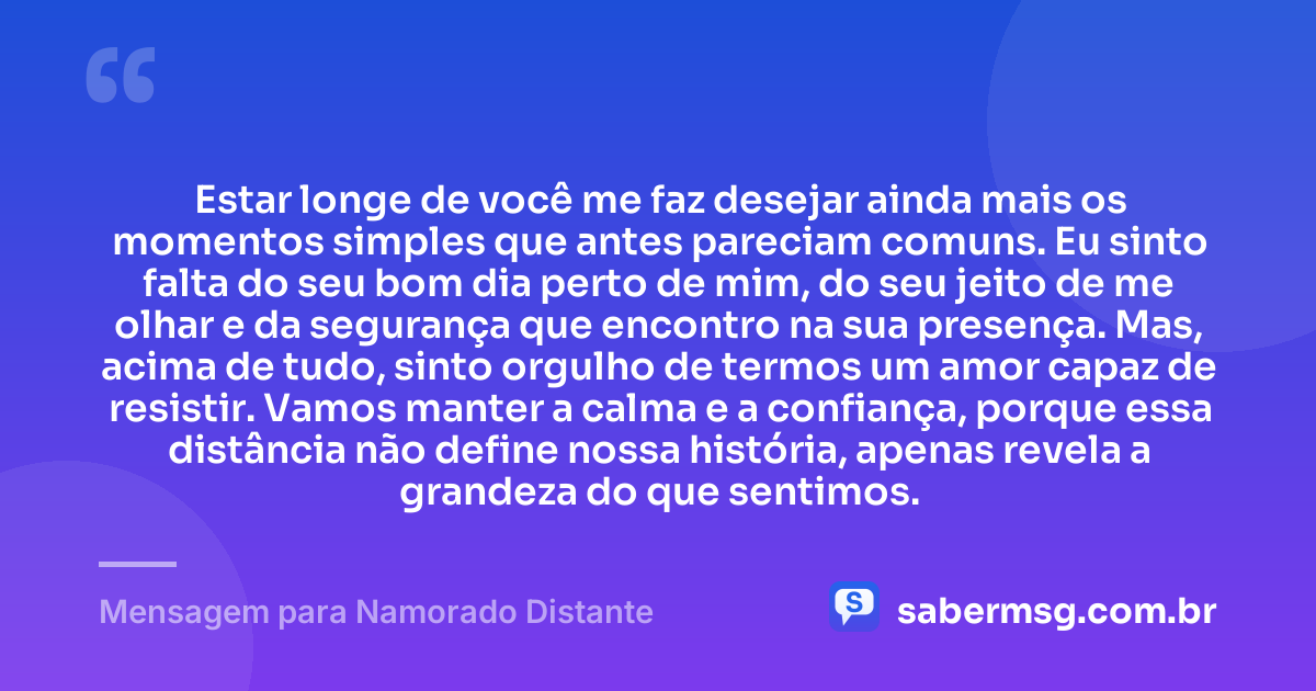 Estar longe de você me faz desejar ainda mais os momentos simples que antes pareciam comuns. Eu sinto falta do seu bom dia perto de mim, do seu jeito de me olhar e da segurança que encontro na sua presença. Mas, acima de tudo, sinto orgulho de termos um amor capaz de resistir. Vamos manter a calma e a confiança, porque essa distância não define nossa história, apenas revela a grandeza do que sentimos. — Mensagem para Namorado Distante