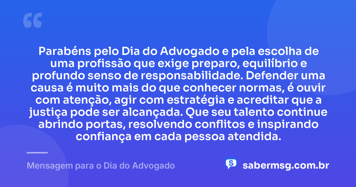 Parabéns pelo Dia do Advogado e pela escolha de uma profissão que exige preparo, equilíbrio e profundo senso de responsabilidade. Defender uma causa é muito mais do que conhecer normas, é ouvir com atenção, agir com estratégia e acreditar que a justiça pode ser alcançada. Que seu talento continue abrindo portas, resolvendo conflitos e inspirando confiança em cada pessoa atendida. — Mensagem para o Dia do Advogado