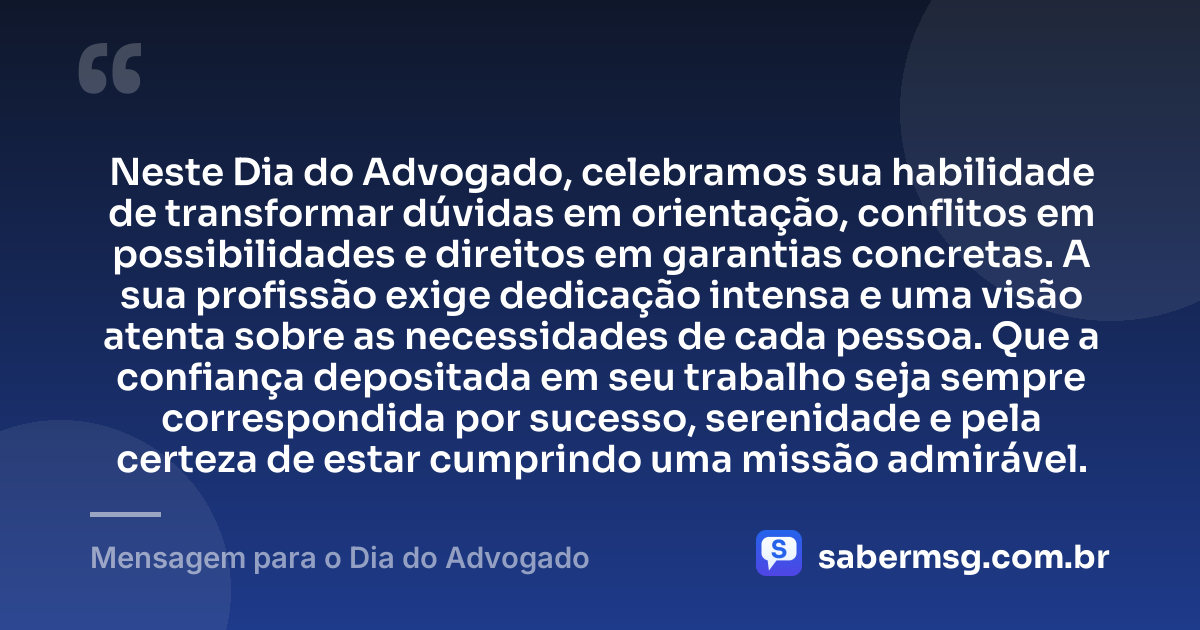 Neste Dia do Advogado, celebramos sua habilidade de transformar dúvidas em orientação, conflitos em possibilidades e direitos em garantias concretas. A sua profissão exige dedicação intensa e uma visão atenta sobre as necessidades de cada pessoa. Que a confiança depositada em seu trabalho seja sempre correspondida por sucesso, serenidade e pela certeza de estar cumprindo uma missão admirável. — Mensagem para o Dia do Advogado