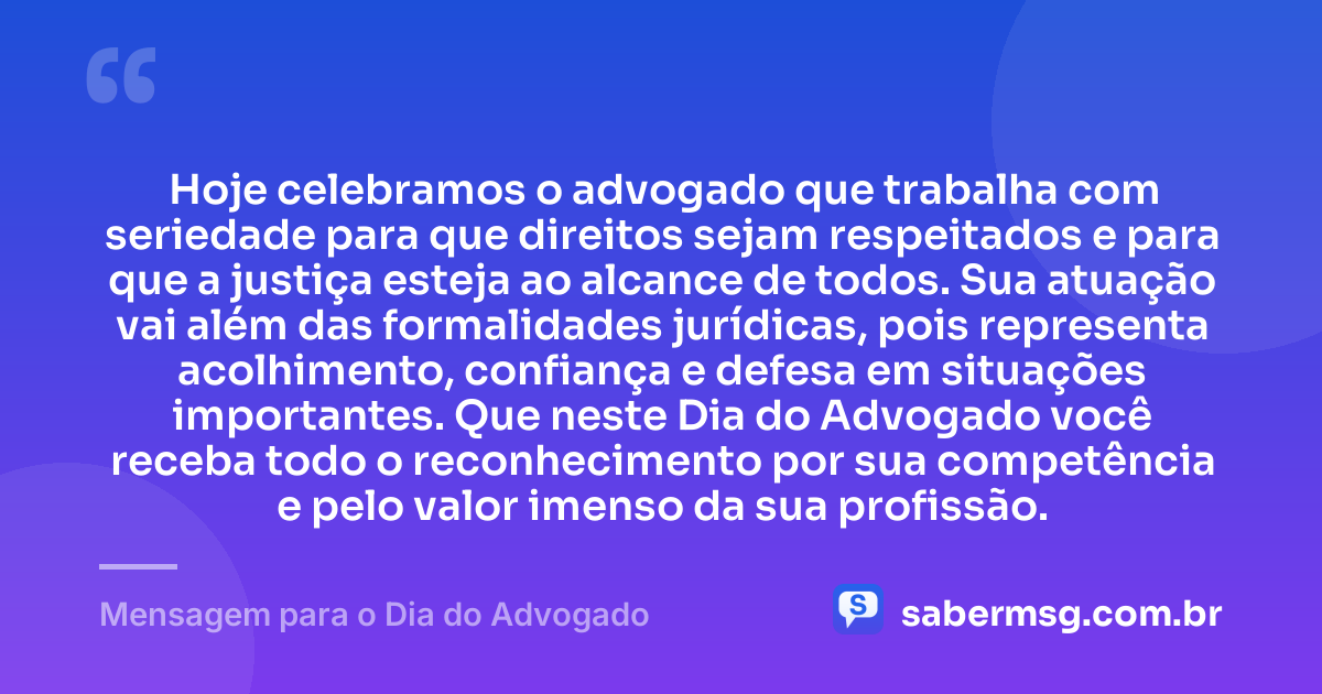 Hoje celebramos o advogado que trabalha com seriedade para que direitos sejam respeitados e para que a justiça esteja ao alcance de todos. Sua atuação vai além das formalidades jurídicas, pois representa acolhimento, confiança e defesa em situações importantes. Que neste Dia do Advogado você receba todo o reconhecimento por sua competência e pelo valor imenso da sua profissão. — Mensagem para o Dia do Advogado