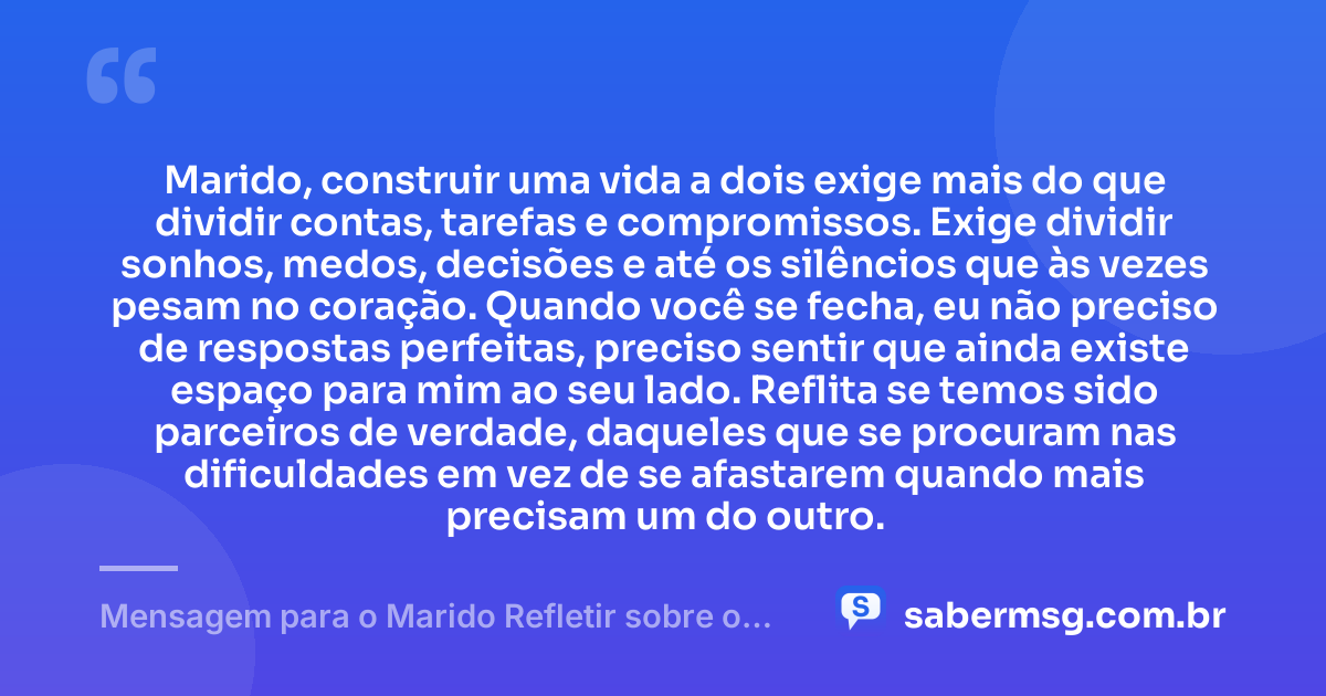 Marido, construir uma vida a dois exige mais do que dividir contas, tarefas e compromissos. Exige dividir sonhos, medos, decisões e até os silêncios que às vezes pesam no coração. Quando você se fecha, eu não preciso de respostas perfeitas, preciso sentir que ainda existe espaço para mim ao seu lado. Reflita se temos sido parceiros de verdade, daqueles que se procuram nas dificuldades em vez de se afastarem quando mais precisam um do outro. — Mensagem para o Marido Refletir sobre o Casamento