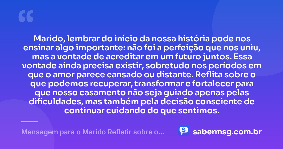 Marido, lembrar do início da nossa história pode nos ensinar algo importante: não foi a perfeição que nos uniu, mas a vontade de acreditar em um futuro juntos. Essa vontade ainda precisa existir, sobretudo nos períodos em que o amor parece cansado ou distante. Reflita sobre o que podemos recuperar, transformar e fortalecer para que nosso casamento não seja guiado apenas pelas dificuldades, mas também pela decisão consciente de continuar cuidando do que sentimos. — Mensagem para o Marido Refletir sobre o Casamento