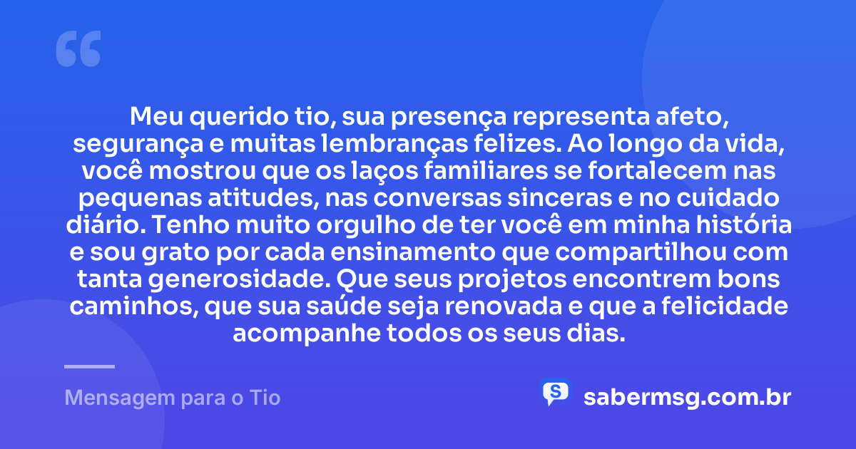 Meu querido tio, sua presença representa afeto, segurança e muitas lembranças felizes. Ao longo da vida, você mostrou que os laços familiares se fortalecem nas pequenas atitudes, nas conversas sinceras e no cuidado diário. Tenho muito orgulho de ter você em minha história e sou grato por cada ensinamento que compartilhou com tanta generosidade. Que seus projetos encontrem bons caminhos, que sua saúde seja renovada e que a felicidade acompanhe todos os seus dias. — Mensagem para o Tio