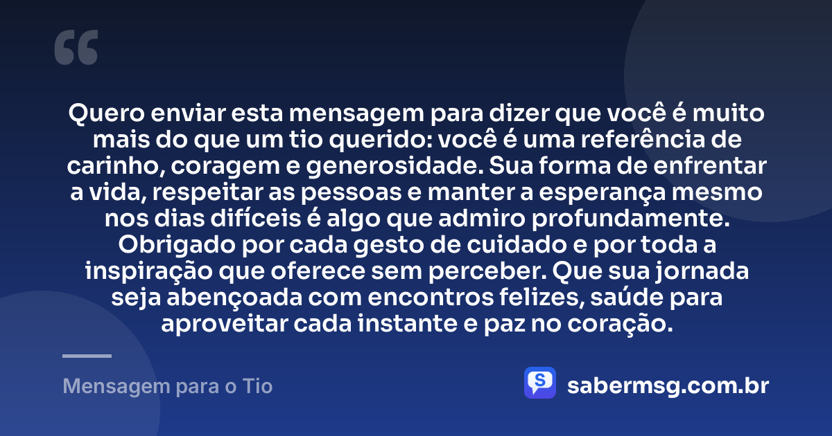 Quero enviar esta mensagem para dizer que você é muito mais do que um tio querido: você é uma referência de carinho, coragem e generosidade. Sua forma de enfrentar a vida, respeitar as pessoas e manter a esperança mesmo nos dias difíceis é algo que admiro profundamente. Obrigado por cada gesto de cuidado e por toda a inspiração que oferece sem perceber. Que sua jornada seja abençoada com encontros felizes, saúde para aproveitar cada instante e paz no coração. — Mensagem para o Tio