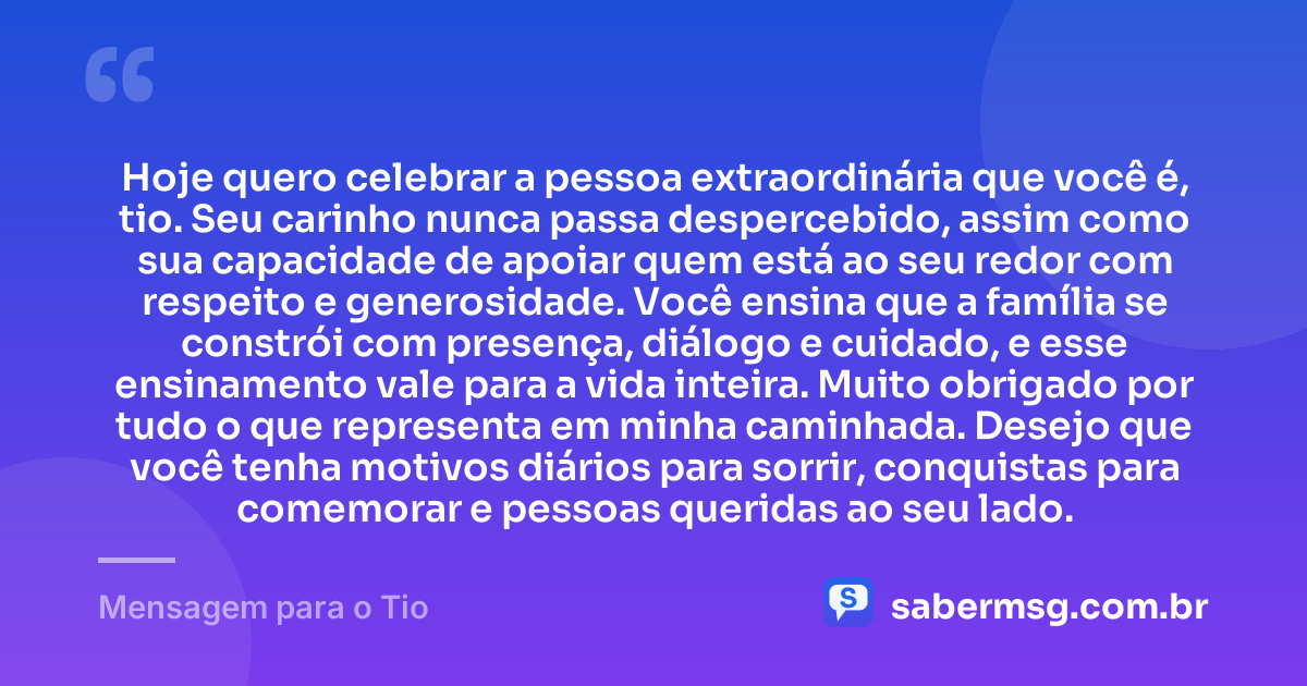 Hoje quero celebrar a pessoa extraordinária que você é, tio. Seu carinho nunca passa despercebido, assim como sua capacidade de apoiar quem está ao seu redor com respeito e generosidade. Você ensina que a família se constrói com presença, diálogo e cuidado, e esse ensinamento vale para a vida inteira. Muito obrigado por tudo o que representa em minha caminhada. Desejo que você tenha motivos diários para sorrir, conquistas para comemorar e pessoas queridas ao seu lado. — Mensagem para o Tio