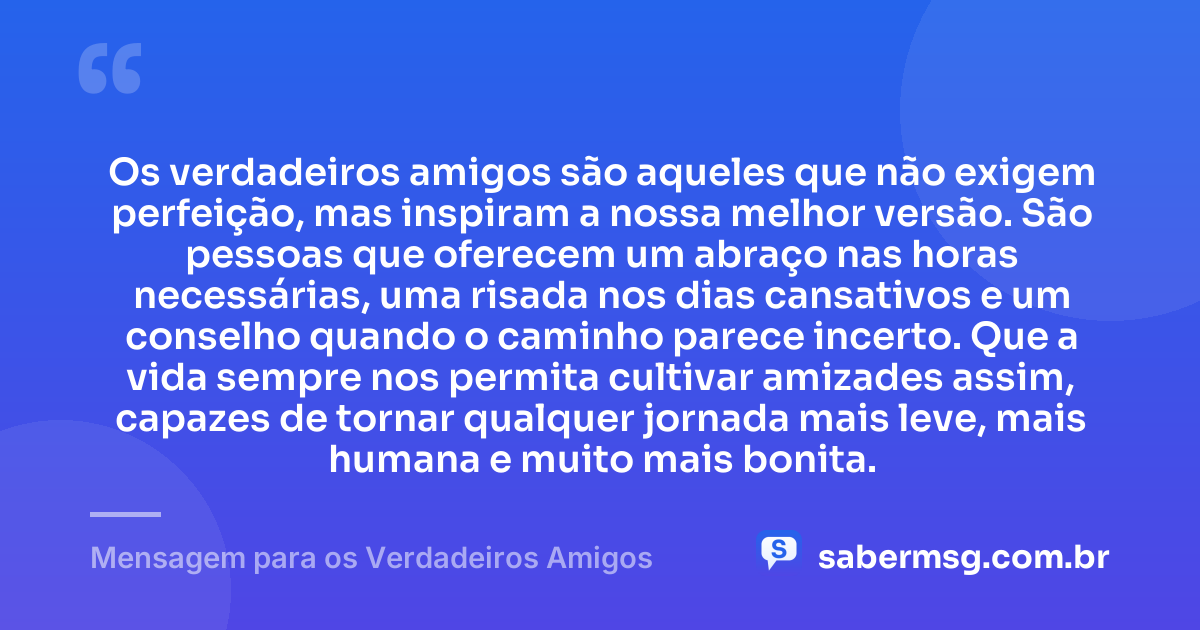 Os verdadeiros amigos são aqueles que não exigem perfeição, mas inspiram a nossa melhor versão. São pessoas que oferecem um abraço nas horas necessárias, uma risada nos dias cansativos e um conselho quando o caminho parece incerto. Que a vida sempre nos permita cultivar amizades assim, capazes de tornar qualquer jornada mais leve, mais humana e muito mais bonita. — Mensagem para os Verdadeiros Amigos