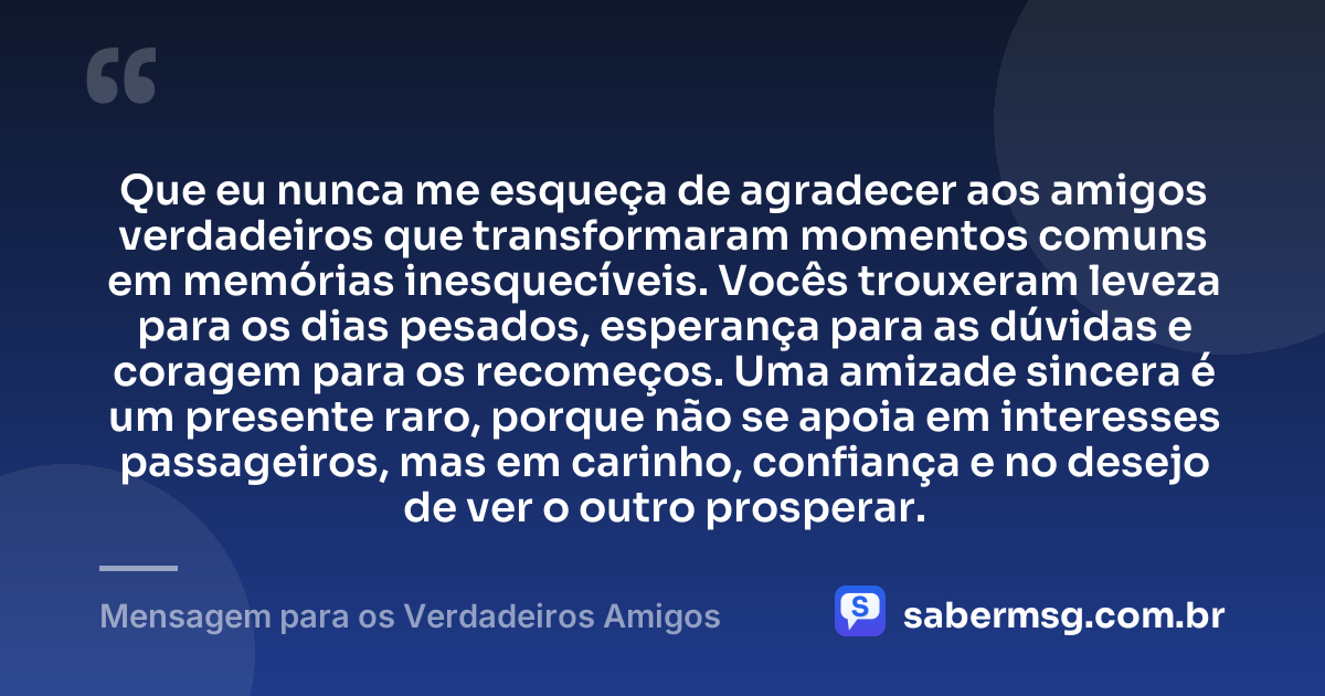Que eu nunca me esqueça de agradecer aos amigos verdadeiros que transformaram momentos comuns em memórias inesquecíveis. Vocês trouxeram leveza para os dias pesados, esperança para as dúvidas e coragem para os recomeços. Uma amizade sincera é um presente raro, porque não se apoia em interesses passageiros, mas em carinho, confiança e no desejo de ver o outro prosperar. — Mensagem para os Verdadeiros Amigos