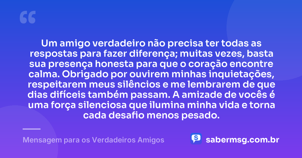 Um amigo verdadeiro não precisa ter todas as respostas para fazer diferença; muitas vezes, basta sua presença honesta para que o coração encontre calma. Obrigado por ouvirem minhas inquietações, respeitarem meus silêncios e me lembrarem de que dias difíceis também passam. A amizade de vocês é uma força silenciosa que ilumina minha vida e torna cada desafio menos pesado. — Mensagem para os Verdadeiros Amigos