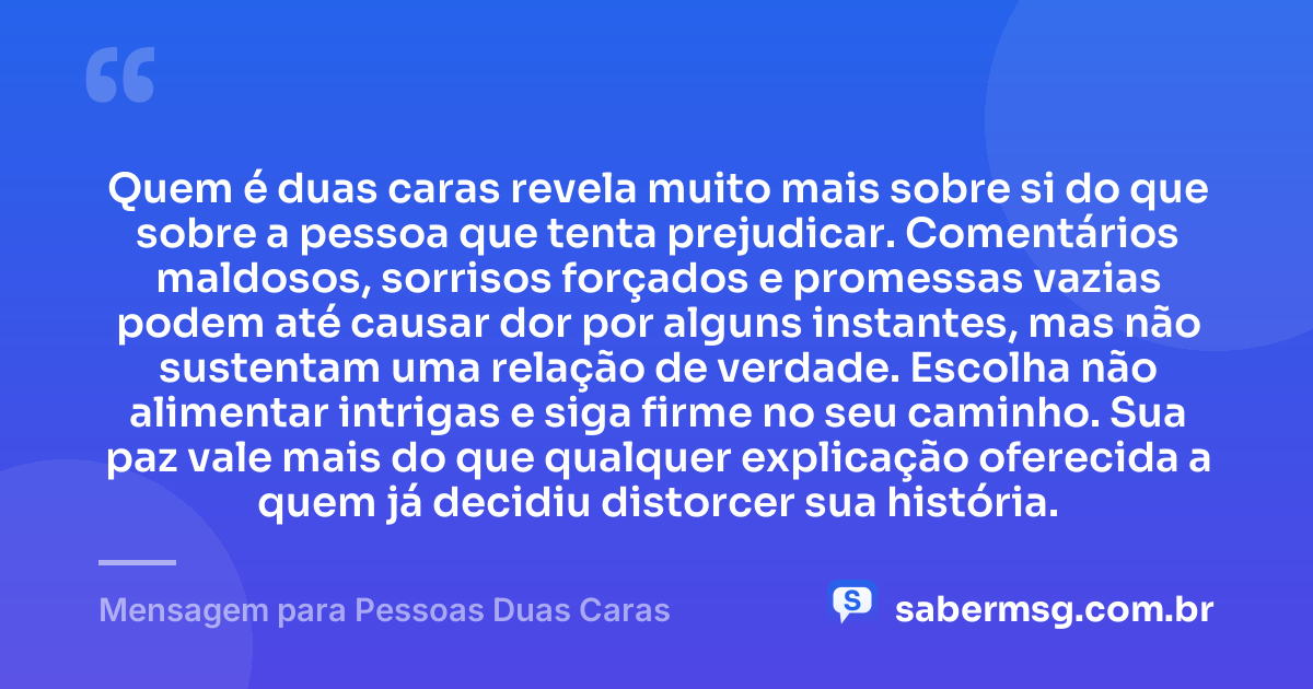 Quem é duas caras revela muito mais sobre si do que sobre a pessoa que tenta prejudicar. Comentários maldosos, sorrisos forçados e promessas vazias podem até causar dor por alguns instantes, mas não sustentam uma relação de verdade. Escolha não alimentar intrigas e siga firme no seu caminho. Sua paz vale mais do que qualquer explicação oferecida a quem já decidiu distorcer sua história. — Mensagem para Pessoas Duas Caras