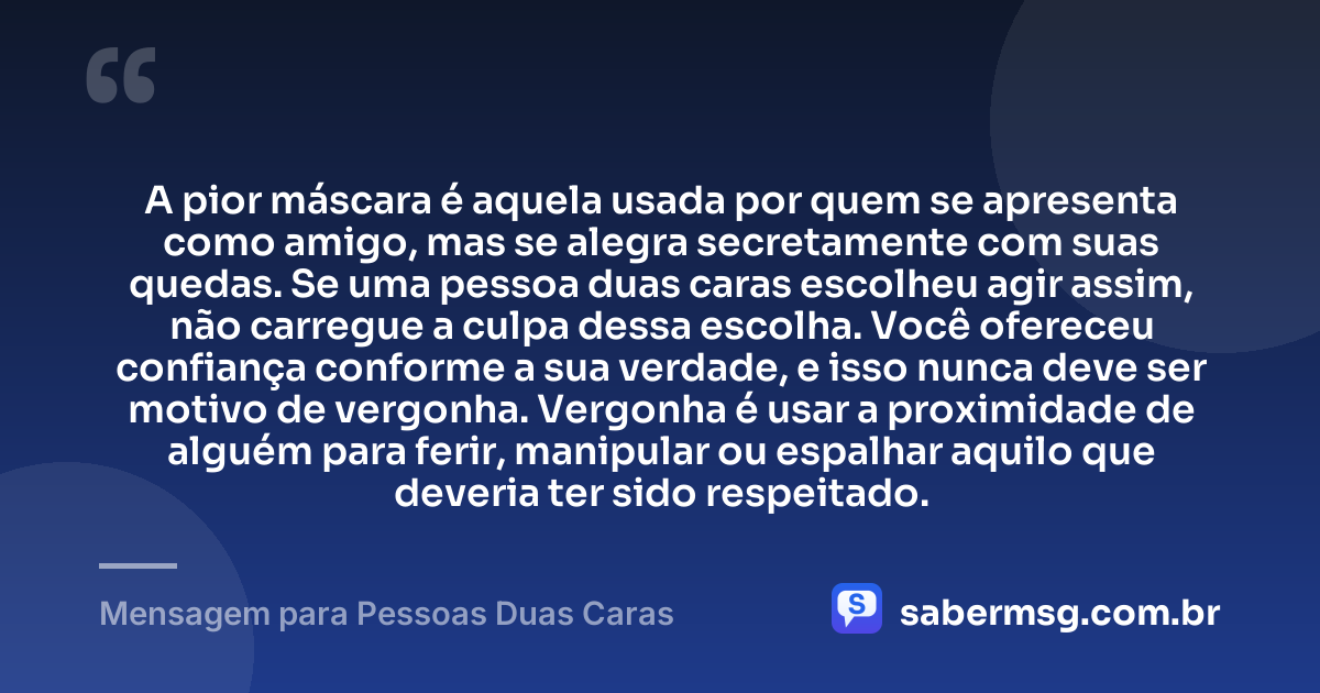 A pior máscara é aquela usada por quem se apresenta como amigo, mas se alegra secretamente com suas quedas. Se uma pessoa duas caras escolheu agir assim, não carregue a culpa dessa escolha. Você ofereceu confiança conforme a sua verdade, e isso nunca deve ser motivo de vergonha. Vergonha é usar a proximidade de alguém para ferir, manipular ou espalhar aquilo que deveria ter sido respeitado. — Mensagem para Pessoas Duas Caras
