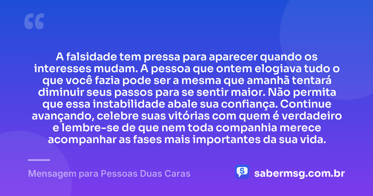 A falsidade tem pressa para aparecer quando os interesses mudam. A pessoa que ontem elogiava tudo o que você fazia pode ser a mesma que amanhã tentará diminuir seus passos para se sentir maior. Não permita que essa instabilidade abale sua confiança. Continue avançando, celebre suas vitórias com quem é verdadeiro e lembre-se de que nem toda companhia merece acompanhar as fases mais importantes da sua vida. — Mensagem para Pessoas Duas Caras