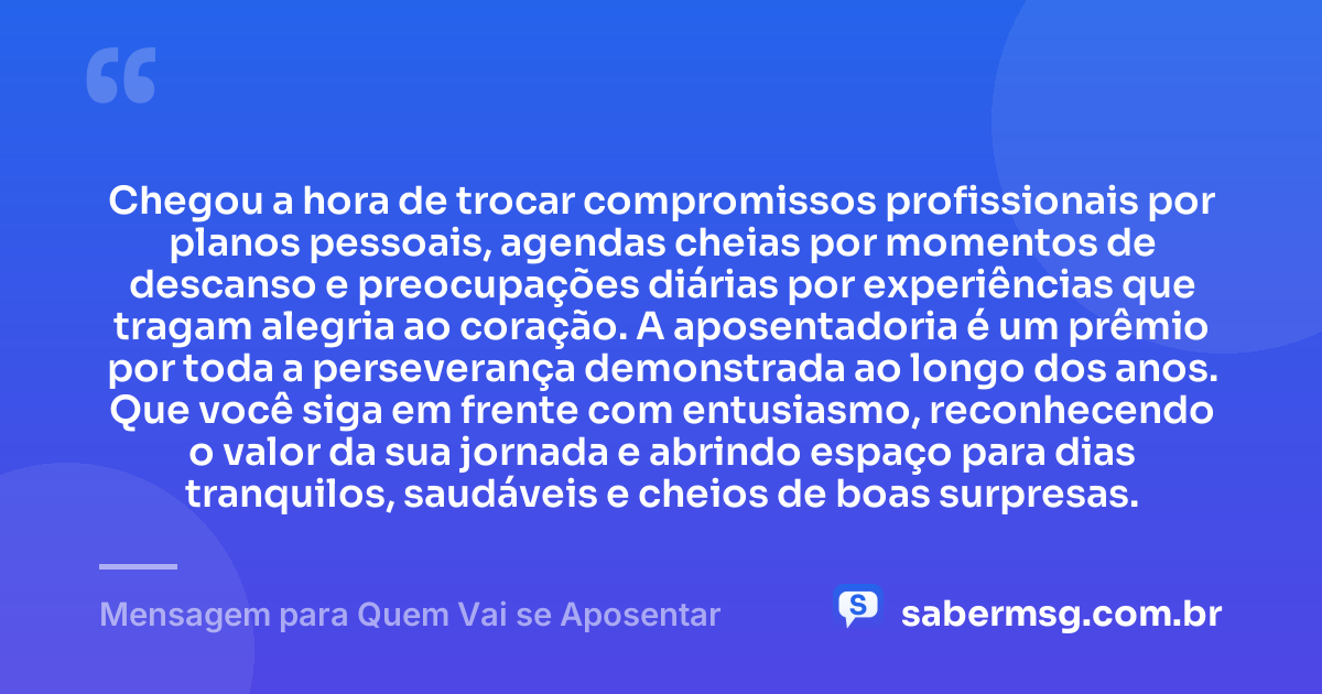 Chegou a hora de trocar compromissos profissionais por planos pessoais, agendas cheias por momentos de descanso e preocupações diárias por experiências que tragam alegria ao coração. A aposentadoria é um prêmio por toda a perseverança demonstrada ao longo dos anos. Que você siga em frente com entusiasmo, reconhecendo o valor da sua jornada e abrindo espaço para dias tranquilos, saudáveis e cheios de boas surpresas. — Mensagem para Quem Vai se Aposentar