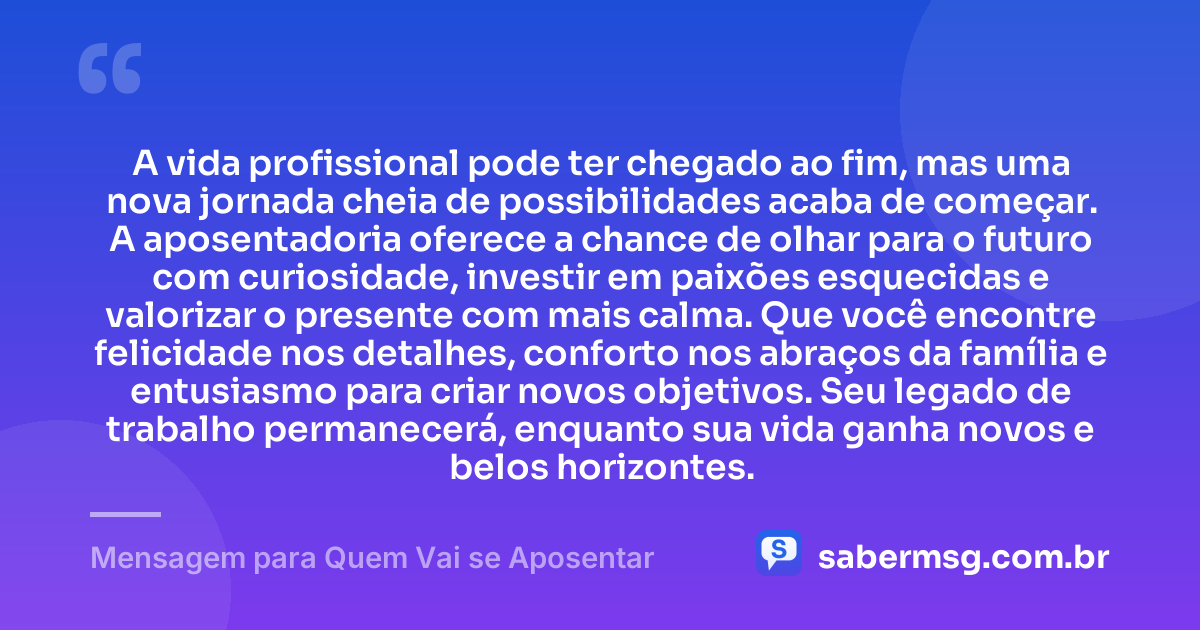 A vida profissional pode ter chegado ao fim, mas uma nova jornada cheia de possibilidades acaba de começar. A aposentadoria oferece a chance de olhar para o futuro com curiosidade, investir em paixões esquecidas e valorizar o presente com mais calma. Que você encontre felicidade nos detalhes, conforto nos abraços da família e entusiasmo para criar novos objetivos. Seu legado de trabalho permanecerá, enquanto sua vida ganha novos e belos horizontes. — Mensagem para Quem Vai se Aposentar