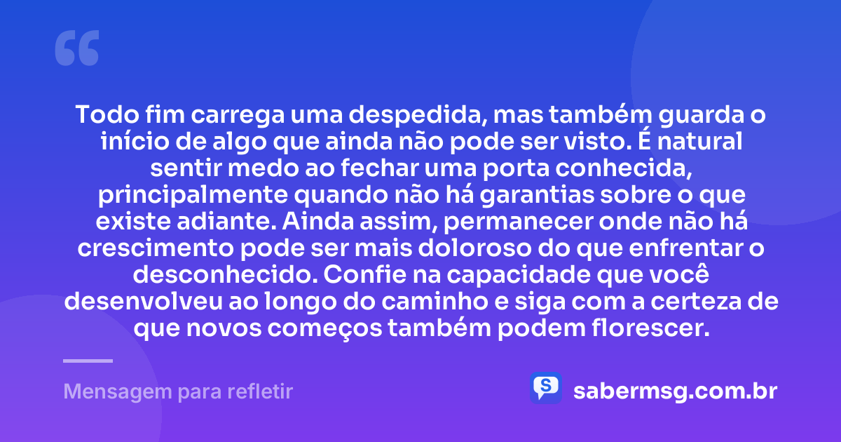 Todo fim carrega uma despedida, mas também guarda o início de algo que ainda não pode ser visto. É natural sentir medo ao fechar uma porta conhecida, principalmente quando não há garantias sobre o que existe adiante. Ainda assim, permanecer onde não há crescimento pode ser mais doloroso do que enfrentar o desconhecido. Confie na capacidade que você desenvolveu ao longo do caminho e siga com a certeza de que novos começos também podem florescer. — Mensagem para refletir