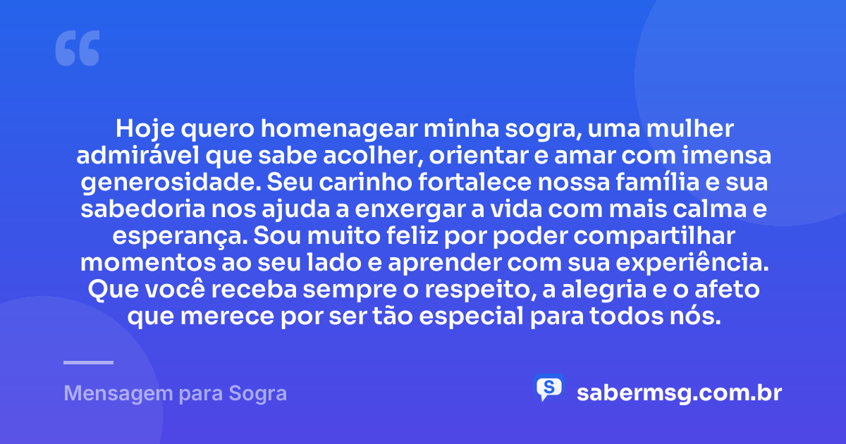 Hoje quero homenagear minha sogra, uma mulher admirável que sabe acolher, orientar e amar com imensa generosidade. Seu carinho fortalece nossa família e sua sabedoria nos ajuda a enxergar a vida com mais calma e esperança. Sou muito feliz por poder compartilhar momentos ao seu lado e aprender com sua experiência. Que você receba sempre o respeito, a alegria e o afeto que merece por ser tão especial para todos nós. — Mensagem para Sogra