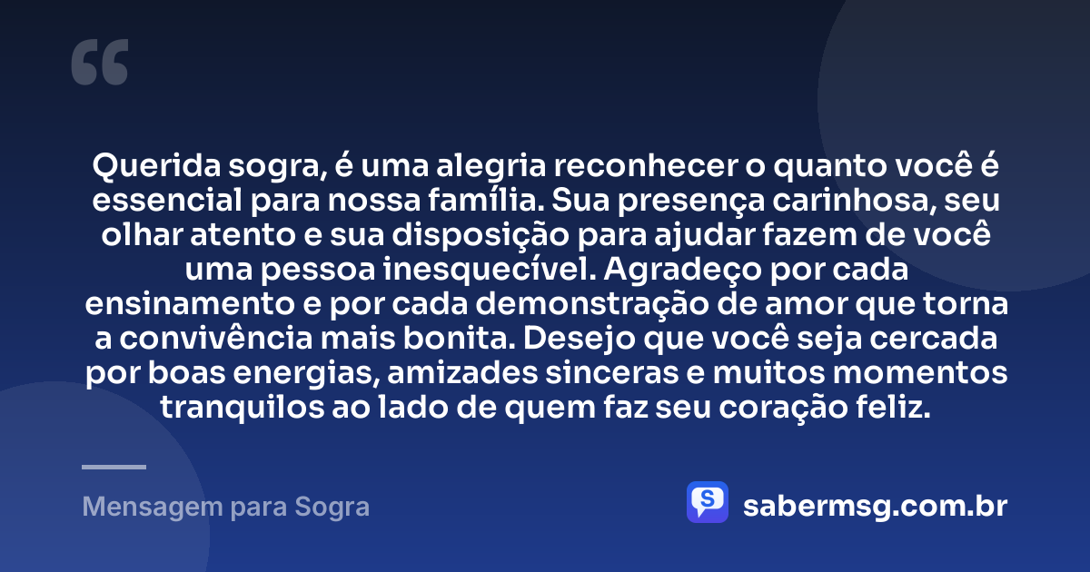 Querida sogra, é uma alegria reconhecer o quanto você é essencial para nossa família. Sua presença carinhosa, seu olhar atento e sua disposição para ajudar fazem de você uma pessoa inesquecível. Agradeço por cada ensinamento e por cada demonstração de amor que torna a convivência mais bonita. Desejo que você seja cercada por boas energias, amizades sinceras e muitos momentos tranquilos ao lado de quem faz seu coração feliz. — Mensagem para Sogra