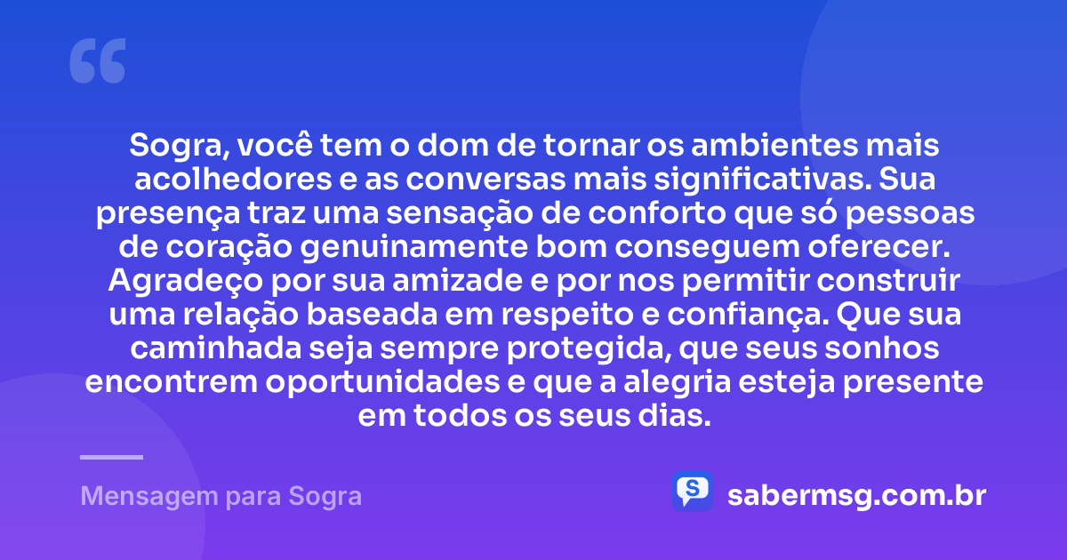 Sogra, você tem o dom de tornar os ambientes mais acolhedores e as conversas mais significativas. Sua presença traz uma sensação de conforto que só pessoas de coração genuinamente bom conseguem oferecer. Agradeço por sua amizade e por nos permitir construir uma relação baseada em respeito e confiança. Que sua caminhada seja sempre protegida, que seus sonhos encontrem oportunidades e que a alegria esteja presente em todos os seus dias. — Mensagem para Sogra