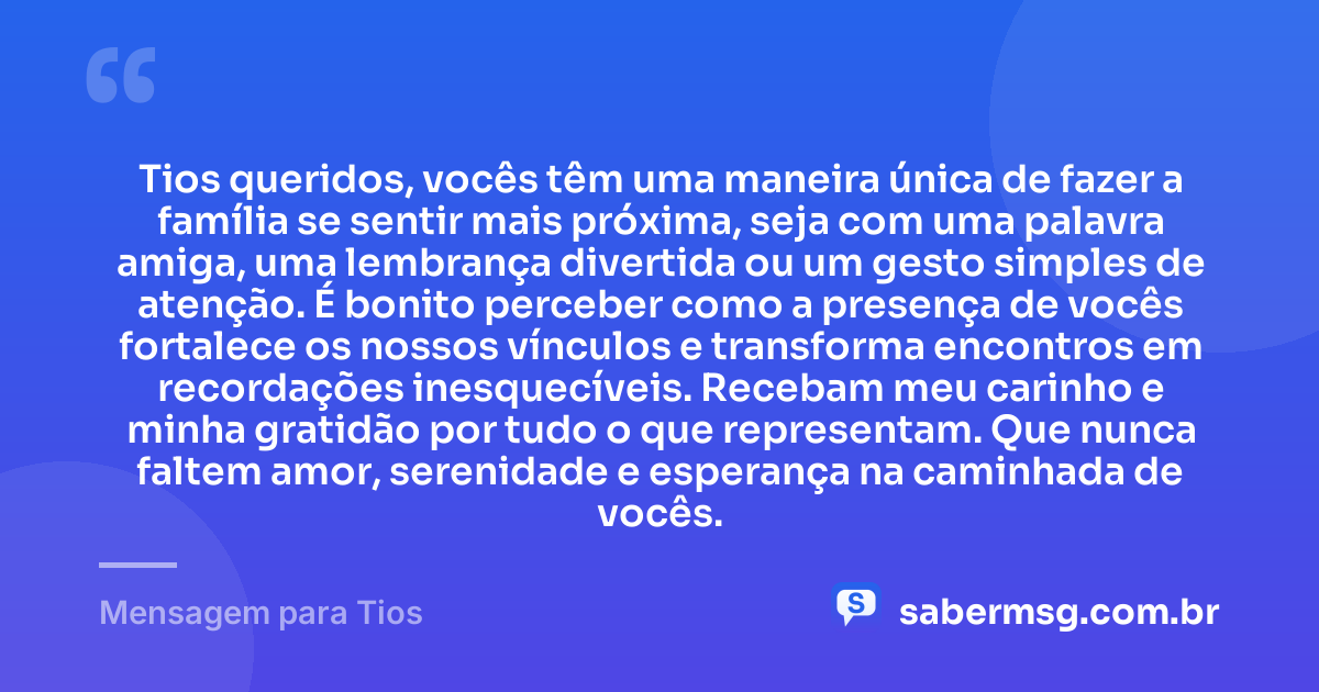 Tios queridos, vocês têm uma maneira única de fazer a família se sentir mais próxima, seja com uma palavra amiga, uma lembrança divertida ou um gesto simples de atenção. É bonito perceber como a presença de vocês fortalece os nossos vínculos e transforma encontros em recordações inesquecíveis. Recebam meu carinho e minha gratidão por tudo o que representam. Que nunca faltem amor, serenidade e esperança na caminhada de vocês. — Mensagem para Tios