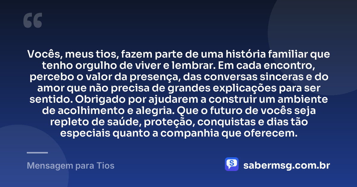 Vocês, meus tios, fazem parte de uma história familiar que tenho orgulho de viver e lembrar. Em cada encontro, percebo o valor da presença, das conversas sinceras e do amor que não precisa de grandes explicações para ser sentido. Obrigado por ajudarem a construir um ambiente de acolhimento e alegria. Que o futuro de vocês seja repleto de saúde, proteção, conquistas e dias tão especiais quanto a companhia que oferecem. — Mensagem para Tios