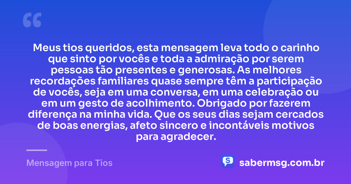 Meus tios queridos, esta mensagem leva todo o carinho que sinto por vocês e toda a admiração por serem pessoas tão presentes e generosas. As melhores recordações familiares quase sempre têm a participação de vocês, seja em uma conversa, em uma celebração ou em um gesto de acolhimento. Obrigado por fazerem diferença na minha vida. Que os seus dias sejam cercados de boas energias, afeto sincero e incontáveis motivos para agradecer. — Mensagem para Tios