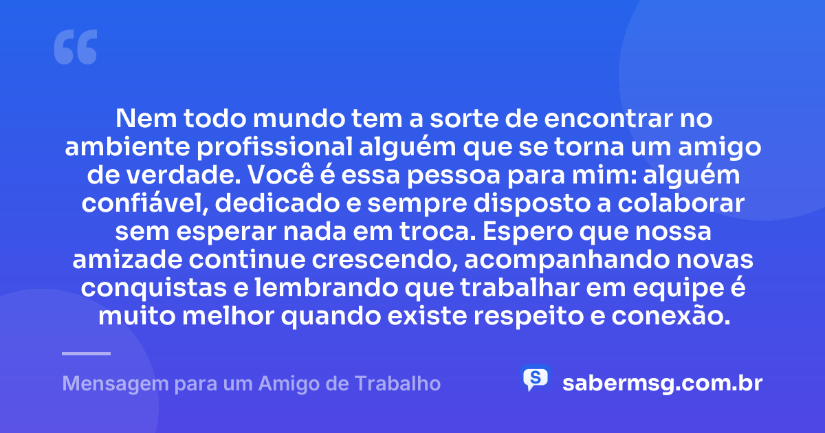 Nem todo mundo tem a sorte de encontrar no ambiente profissional alguém que se torna um amigo de verdade. Você é essa pessoa para mim: alguém confiável, dedicado e sempre disposto a colaborar sem esperar nada em troca. Espero que nossa amizade continue crescendo, acompanhando novas conquistas e lembrando que trabalhar em equipe é muito melhor quando existe respeito e conexão. — Mensagem para um Amigo de Trabalho
