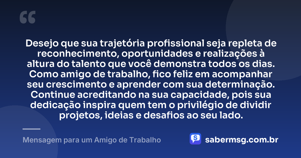 Desejo que sua trajetória profissional seja repleta de reconhecimento, oportunidades e realizações à altura do talento que você demonstra todos os dias. Como amigo de trabalho, fico feliz em acompanhar seu crescimento e aprender com sua determinação. Continue acreditando na sua capacidade, pois sua dedicação inspira quem tem o privilégio de dividir projetos, ideias e desafios ao seu lado. — Mensagem para um Amigo de Trabalho