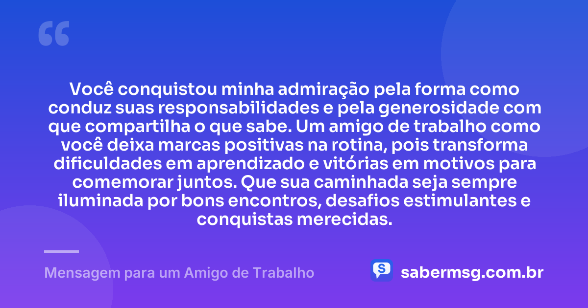 Você conquistou minha admiração pela forma como conduz suas responsabilidades e pela generosidade com que compartilha o que sabe. Um amigo de trabalho como você deixa marcas positivas na rotina, pois transforma dificuldades em aprendizado e vitórias em motivos para comemorar juntos. Que sua caminhada seja sempre iluminada por bons encontros, desafios estimulantes e conquistas merecidas. — Mensagem para um Amigo de Trabalho