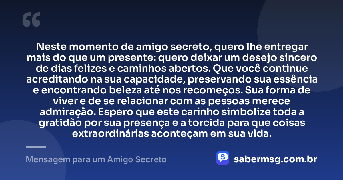 Neste momento de amigo secreto, quero lhe entregar mais do que um presente: quero deixar um desejo sincero de dias felizes e caminhos abertos. Que você continue acreditando na sua capacidade, preservando sua essência e encontrando beleza até nos recomeços. Sua forma de viver e de se relacionar com as pessoas merece admiração. Espero que este carinho simbolize toda a gratidão por sua presença e a torcida para que coisas extraordinárias aconteçam em sua vida. — Mensagem para um Amigo Secreto