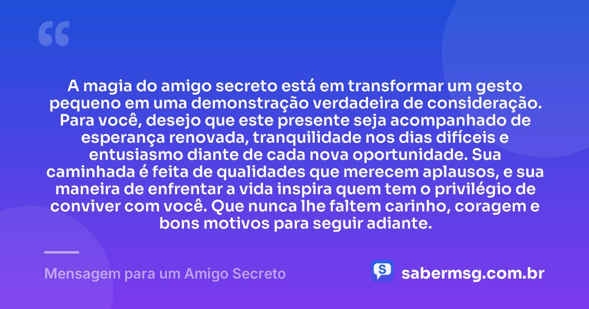 A magia do amigo secreto está em transformar um gesto pequeno em uma demonstração verdadeira de consideração. Para você, desejo que este presente seja acompanhado de esperança renovada, tranquilidade nos dias difíceis e entusiasmo diante de cada nova oportunidade. Sua caminhada é feita de qualidades que merecem aplausos, e sua maneira de enfrentar a vida inspira quem tem o privilégio de conviver com você. Que nunca lhe faltem carinho, coragem e bons motivos para seguir adiante. — Mensagem para um Amigo Secreto