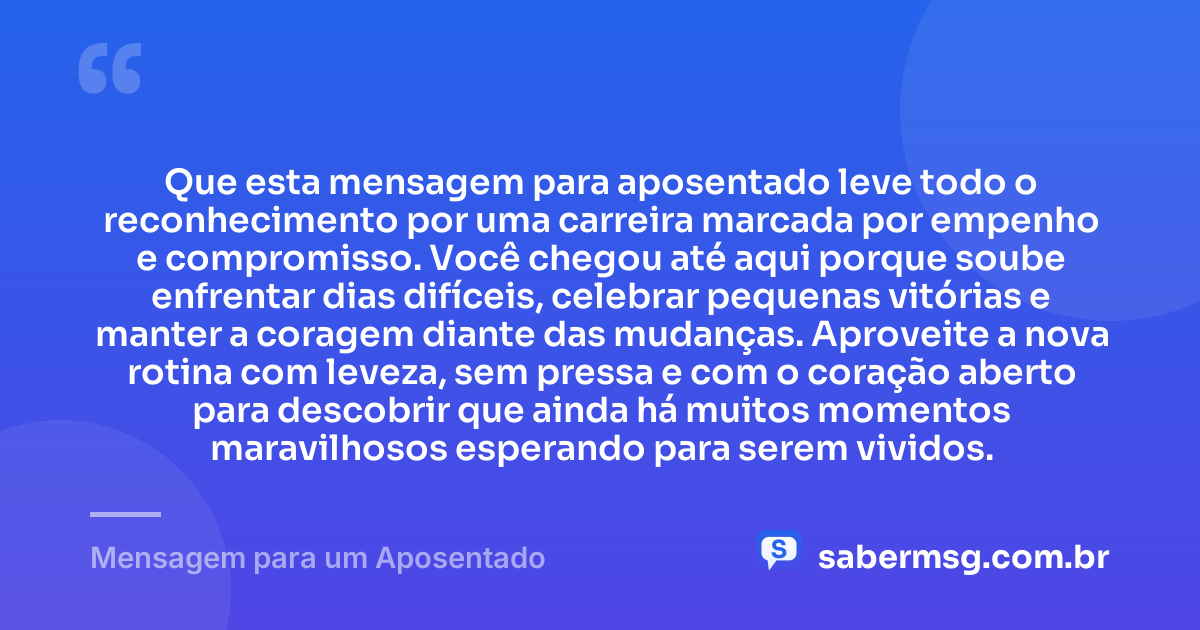 Que esta mensagem para aposentado leve todo o reconhecimento por uma carreira marcada por empenho e compromisso. Você chegou até aqui porque soube enfrentar dias difíceis, celebrar pequenas vitórias e manter a coragem diante das mudanças. Aproveite a nova rotina com leveza, sem pressa e com o coração aberto para descobrir que ainda há muitos momentos maravilhosos esperando para serem vividos. — Mensagem para um Aposentado